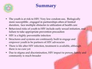 Summary 
• The youth is at risk to HIV: Very low condom use, Biologically 
more susceptible , engaged in partnerships often of limited 
duration, face multiple obstacles to utilization of health care 
• Behavioral risks of youth to HIV include early sexual initiation, and 
failure to take appropriate prevention precaution 
• HIV is a highly preventable infection 
• Structures and systems are continuesly built to engage and 
empower youth to be partners of HIV advocacies 
• There is life after HIV infection, treatment is available, although 
there is no cure yet 
• Due to stigma and discrimination, HIV impact to person, family and 
community is much broader 
 