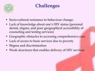 Challenges 
• Socio-cultural resistance to behaviour change; 
• Lack of knowledge about one’s HIV status (personal 
denial, stigma, and poor geographical accessibility of 
counseling and testing services) 
• Geographic obstacles to accessing comprehensive care 
• Lack of access to basic services due to poverty 
• Stigma and discrimination 
• Weak structures that enables delivery of HIV services 
 