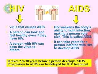 HIV AIDS 
• virus that causes AIDS 
• A person can look and 
feel healthy even if they 
have HIV. 
• A person with HIV can 
pass the virus to 
others. 
• HIV weakens the body’s 
ability to fight infection, 
making a person very 
sick. This is called AIDS. 
• It can take years for a 
person infected with HIV 
to develop AIDS 
It takes 2 to 10 years before a person develops AIDS. 
Progression to AIDS can be delayed by HIV treatment 
 