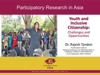 Participatory Research in Asia 
Youth and 
Inclusive 
Citizenship: 
Challenges and 
Opportunities 
Dr. Rajesh Tandon 
M A K I N G D E M O C R A C Y W O R K F O R A L L 
Presentation made at 
National Conference on Adult Education in 
Uzbekistan: Reforms and Perspectives 
24-25 September 2014, Tashkent 
 