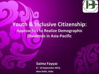 Youth & Inclusive Citizenship: 
Approaches to Realize Demographic 
Dividends in Asia-Pacific 
Saima Fayyaz 
8 – 10 September 2014, 
New Delhi, India 
1 
 