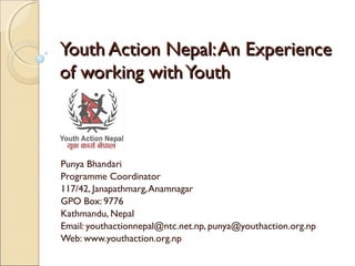 YYoouutthh AAccttiioonn NNeeppaall:: AAnn EExxppeerriieennccee 
ooff wwoorrkkiinngg wwiitthh YYoouutthh 
Punya Bhandari 
Programme Coordinator 
117/42, Janapathmarg, Anamnagar 
GPO Box: 9776 
Kathmandu, Nepal 
Email: youthactionnepal@ntc.net.np, punya@youthaction.org.np 
Web: www.youthaction.org.np 
 