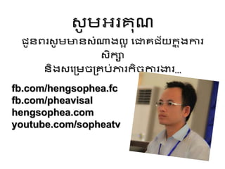 ស្ូ ម្អ្រេុណ
ជូនពរស្ូ ម្មានស្ំណ្តងលអ វជាេជ័យក
ន តងការ
ស្ិកស
និងស្វរម្ចរេប់ភារកិចចការងារ...
fb.com/hengsophea.fc
fb.com/pheavisal
hengsophea.com
youtube.com/sopheatv
 