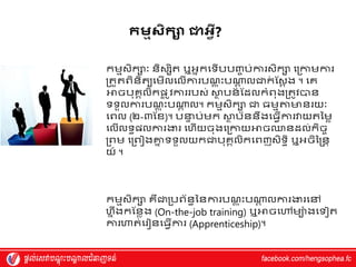 កមមសិកា ោេវី?
កម្មស្ិកសាៈ និស្សិត ឬអ្នកវទើបបញ្ច ប់ការស្ិកស វរកាម្ការ
រតួតពិនិតយវម្ើលវលើការបណ
្ ត ុះបណ្ត
ត លជាក
់ ស្ស្ត ង ។ វេ
អាចបុេគលិកផ្
ល ូេការរបស្់ ស្ថ
ា បន
័ ស្ែលកំពុងរតូេបាន
ទទួលការបណ
្ ត ុះបណ្ត
ត ល។ កម្មស្ិកស ជា ធម្មតាមានរយាៈ
វពល (២-៣ស្ែ)។ បន្ទ
ា ប់ម្ក ស្ថ
ា ប័ននឹងវធវើការវាយតម្ម្ៃ
វលើលទធផ្លការងារ វហ្ើយចុងវរកាយអាចឈានែល់កិចច
រពម្ វរពៀងគ្ន
ន ទទួលយកជាបុេគលិកវពញស្ិទធិ ឬអ្ចិម្្នត
យ៍ ។
កម្មស្ិកស េឺជារបព័នធម្នការបណ
្ ត ុះបណ្ត
ត លការងារវៅ
ហ្នឹងកស្នៃង (On-the-job training) ឬអាចវៅម្យ៉ា ងវទ ត
ការហាត់វរ នវធវើការ (Apprenticeship)។
 