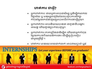 ហាត់ការ ោេវី?
 អ្នកហាត់ការាៈ ជាធម្មតាអាចជាស្ិស្ស ឬនិស្សិតស្ថកល
វ
េ ទ្យទយល័យ ឬ ម្នុស្សវពញេ័យស្ែលបញ្ច ប់ការស្ិកស
កំពុងស្ស្វ ងរកជំន្ទញស្រមាប់អាជីពការងារថ្មីម្ួយ។
 អ្នកហាត់ការ អាចនិយាយបានថា ជាតួន្ទទីបវណ្ត
ត ុះ
អាស្នន វហ្ើយគ្ន
ម នរបាក់ឧបតាម្ភ។
 អ្នកហាត់ការ ភាេវរចើនជានិស្សិត វហ្ើយជាអ្នកកំពុង
ស្ស្វ ងរកបទពិវស្ថធន៍ការងារ វែើម្បីវរបៀបវធ ប
ជាម្ួយរទឹស្ត ី ។
 ហាត់ការ មានរយាៈវពលជាក់លាក់ អាច៣ស្បា
ត ហ្៍ ឬ៤
ស្ែ ។
 