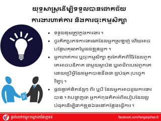 យុ្ធសាស្តស
ត យដើមបី្្ួ បានយោគជ័យ
ការងារហាត់ការ និងការចុុះកមមសិកា
 ទទួលែុស្រតូេក
ន តងការងារ ។
 ចូរេិតរបភទការងារណ្តស្ែលអ្នករស្ឡាញ់ វហ្ើយអាច
បស្នាម្េុណតម្ម្ៃែល់ែ
ល ួនអ្នក ។
 អ្នកហាត់ការ ឬចុុះកម្មស្ិកស េួរស្តេិតពីេ ទ្យធ
ី ស្ែលពួក
វេអាចបែិភាេ ជាម្ួយស្ថ
ា ប័ន ឬអាជីពរបស្់ពួកវេ
វោយវរបើអ្វើស្ែលអ្នកបានែឹងថា លអ បំផ្ុត (បវចចក
វ
េ ទ្យទយ) ។
 ផ្តល់នូេេំនិតែ៏លអ ៗ ពីរ ឬបី ស្ែលអ្នកអាចជួយការងារ
បាន ។ វាបងា
ា ញថា អ្នកកំពុងេិតអ្ំពីរវប បស្ែលលអ
បំផ្ុតវែើម្បីោក់ែ
ល ួនឯងវៅកស្នៃងវធវើការ ។
 