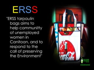 E RS S "ERSS tarpaulin bags aims to help communitty  of unemployed women in Canitoan , and to respond to the call of preserving the Environment" http://sphotos.ak.fbcdn.net/hphotos-ak-snc4/hs014.snc4/34074_136378493048705_114249785261576_297265_1117552_n.jpg 