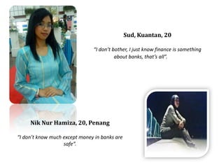 Sud, Kuantan, 20I dont bother, I just know finance is something about banks, thats all.NikNurHamiza, 20, PenangI dont know much except money in banks are safe. 