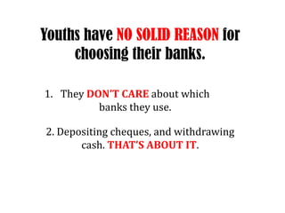 Youths have NO SOLID REASON for choosing their banks.They DONT CARE about which banks they use.2. Depositing cheques, and withdrawing cash. THATS ABOUT IT.