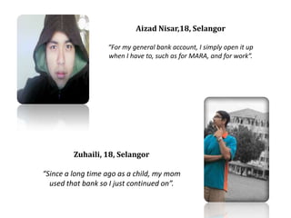 Aizad Nisar,18, SelangorFor my general bank account, I simply open it up when I have to, such as for MARA, and for work.Zuhaili, 18, SelangorSince a long time ago as a child, my mom used that bank so I just continued on.