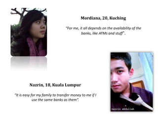 Mordiana, 20, KuchingFor me, it all depends on the availability of the banks, like ATMs and stuff.Nazrin, 18, Kuala LumpurIt is easy for my family to transfer money to me if I use the same banks as them.
