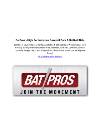 BatPros - High Performance Baseball Bats & Softball Bats
Bat Pros is your #1 Source for Baseball Bat s & Soft ball Bat s. W e carry Bat s from
indust ry leading M anufactures such as Anderson, Combat , DeM arini, East on,
Louisville Slugger, Rip It and m any ot hers. Shop online or call our Bat Expert s
Today!
htt p:/ / ww w.bat pros.com/

 