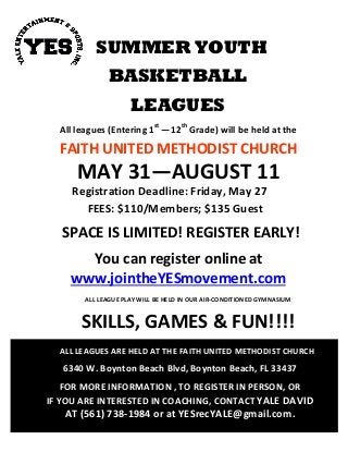 SUMMER YOUTH
BASKETBALL
LEAGUES
All leagues (Entering 1st
—12th
Grade) will be held at the
FAITH UNITED METHODIST CHURCH
MAY 31—AUGUST 11
Registration Deadline: Friday, May 27
FEES: $110/Members; $135 Guest
SPACE IS LIMITED! REGISTER EARLY!
You can register online at
www.jointheYESmovement.com
ALL LEAGUE PLAY WILL BE HELD IN OUR AIR-CONDITIONED GYMNASIUM
SKILLS, GAMES & FUN!!!!
ALL LEAGUES ARE HELD AT THE FAITH UNITED METHODIST CHURCH
6340 W. Boynton Beach Blvd, Boynton Beach, FL 33437
FOR MORE INFORMATION , TO REGISTER IN PERSON, OR
IF YOU ARE INTERESTED IN COACHING, CONTACT YALE DAVID
AT (561) 738-1984 or at YESrecYALE@gmail.com.
 