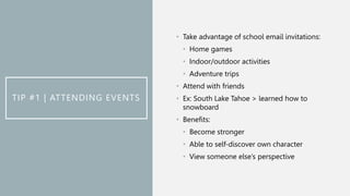 TIP #1 | ATTENDING EVENTS
• Take advantage of school email invitations:
• Home games
• Indoor/outdoor activities
• Adventure trips
• Attend with friends
• Ex: South Lake Tahoe > learned how to
snowboard
• Benefits:
• Become stronger
• Able to self-discover own character
• View someone else’s perspective
 