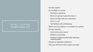TIP #3 | LETTING
SOMETHING GO
• Not the right fit
• Ex: enrolled in a course
• Decided to withdraw
• We're not going to pass the class or
• Does not align with your education
• Why it is a risk:
• Not familiar with withdrawing
• Reach out to an advisor or counselor for options
• Do own research
• Look at the same course
• Different universities
• Professor might provide better teaching
methods/skills
• Should not degrade confidence
• Only you will know which options are best
 