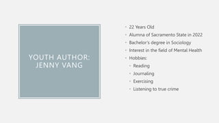 YOUTH AUTHOR:
JENNY VANG
• 22 Years Old
• Alumna of Sacramento State in 2022
• Bachelor’s degree in Sociology
• Interest in the field of Mental Health
• Hobbies:
• Reading
• Journaling
• Exercising
• Listening to true crime
 