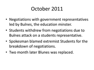 October 2011
• Negotiations with government representatives
led by Bulnes, the education minster.
• Students withdrew from negotiations due to
Bulnes attack on a students representative.
• Spokesman blamed extremist Students for the
breakdown of negotiations.
• Two month later Blunes was replaced.
 