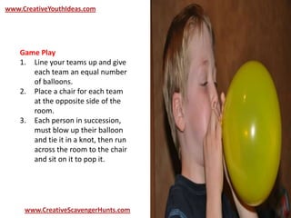 www.CreativeYouthIdeas.com
www.CreativeScavengerHunts.com
Game Play
1. Line your teams up and give
each team an equal number
of balloons.
2. Place a chair for each team
at the opposite side of the
room.
3. Each person in succession,
must blow up their balloon
and tie it in a knot, then run
across the room to the chair
and sit on it to pop it.
 