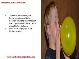 www.CreativeYouthIdeas.com
www.CreativeScavengerHunts.com
4. The next person may not
begin blowing up his/her
balloon until the teammate at
the opposite end of the room
pops his/her balloon.
5. First team to pop all their
balloons wins.
 