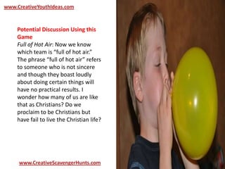 www.CreativeYouthIdeas.com
www.CreativeScavengerHunts.com
Potential Discussion Using this
Game
Full of Hot Air: Now we know
which team is “full of hot air.”
The phrase “full of hot air” refers
to someone who is not sincere
and though they boast loudly
about doing certain things will
have no practical results. I
wonder how many of us are like
that as Christians? Do we
proclaim to be Christians but
have fail to live the Christian life?
 