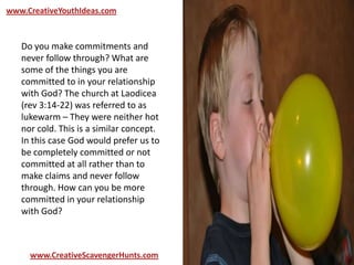www.CreativeYouthIdeas.com
www.CreativeScavengerHunts.com
Do you make commitments and
never follow through? What are
some of the things you are
committed to in your relationship
with God? The church at Laodicea
(rev 3:14-22) was referred to as
lukewarm – They were neither hot
nor cold. This is a similar concept.
In this case God would prefer us to
be completely committed or not
committed at all rather than to
make claims and never follow
through. How can you be more
committed in your relationship
with God?
 