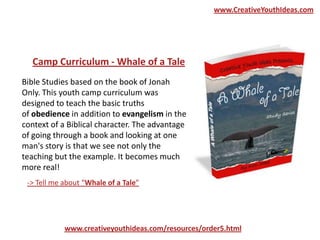 Bible Studies based on the book of Jonah
Only. This youth camp curriculum was
designed to teach the basic truths
of obedience in addition to evangelism in the
context of a Biblical character. The advantage
of going through a book and looking at one
man's story is that we see not only the
teaching but the example. It becomes much
more real!
Camp Curriculum - Whale of a Tale
-> Tell me about “Whale of a Tale”
www.creativeyouthideas.com/resources/order5.html
www.CreativeYouthIdeas.com
 