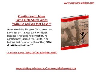 Creative Youth Ideas
Camp Bible Study Series
“Who Do You Say that I AM?”
www.creativeyouthideas.com/resources/whodoyousay.html
-> Tell me about “Who Do You Say that I AM?”
Jesus asked the disciples, "Who do others
say that I am?" It was easy to answer
because it required no conviction, no
commitment, and no risk. But then he
follows that question with another, "Who
do YOU say that I am?"
www.CreativeYouthIdeas.com
 