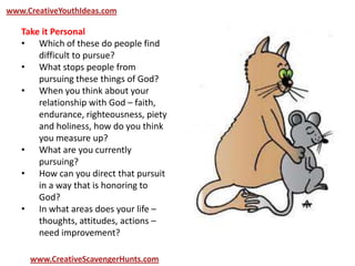 www.CreativeYouthIdeas.com
www.CreativeScavengerHunts.com
Take it Personal
• Which of these do people find
difficult to pursue?
• What stops people from
pursuing these things of God?
• When you think about your
relationship with God – faith,
endurance, righteousness, piety
and holiness, how do you think
you measure up?
• What are you currently
pursuing?
• How can you direct that pursuit
in a way that is honoring to
God?
• In what areas does your life –
thoughts, attitudes, actions –
need improvement?
 