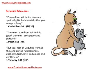 www.CreativeYouthIdeas.com
www.CreativeScavengerHunts.com
Scripture References
“Pursue love, yet desire earnestly
spiritual gifts, but especially that you
may prophesy.”
1 Corinthians 14:1 (NASB)
“They must turn from evil and do
good; they must seek peace and
pursue it.”
1 Peter 3:11 (NIV)
“But you, man of God, flee from all
this, and pursue righteousness,
godliness, faith, love, endurance and
gentleness.”
1 Timothy 6:11 (NIV)
 