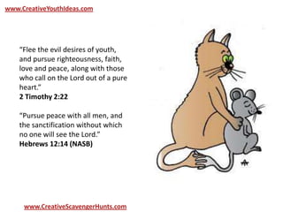 www.CreativeYouthIdeas.com
www.CreativeScavengerHunts.com
“Flee the evil desires of youth,
and pursue righteousness, faith,
love and peace, along with those
who call on the Lord out of a pure
heart.”
2 Timothy 2:22
“Pursue peace with all men, and
the sanctification without which
no one will see the Lord.”
Hebrews 12:14 (NASB)
 