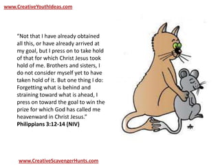 www.CreativeYouthIdeas.com
www.CreativeScavengerHunts.com
“Not that I have already obtained
all this, or have already arrived at
my goal, but I press on to take hold
of that for which Christ Jesus took
hold of me. Brothers and sisters, I
do not consider myself yet to have
taken hold of it. But one thing I do:
Forgetting what is behind and
straining toward what is ahead, I
press on toward the goal to win the
prize for which God has called me
heavenward in Christ Jesus.”
Philippians 3:12-14 (NIV)
 