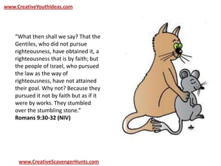 www.CreativeYouthIdeas.com
www.CreativeScavengerHunts.com
“What then shall we say? That the
Gentiles, who did not pursue
righteousness, have obtained it, a
righteousness that is by faith; but
the people of Israel, who pursued
the law as the way of
righteousness, have not attained
their goal. Why not? Because they
pursued it not by faith but as if it
were by works. They stumbled
over the stumbling stone.”
Romans 9:30-32 (NIV)
 
