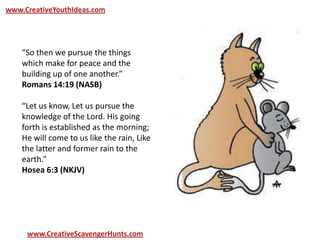 www.CreativeYouthIdeas.com
www.CreativeScavengerHunts.com
“So then we pursue the things
which make for peace and the
building up of one another.”
Romans 14:19 (NASB)
“Let us know, Let us pursue the
knowledge of the Lord. His going
forth is established as the morning;
He will come to us like the rain, Like
the latter and former rain to the
earth.”
Hosea 6:3 (NKJV)
 