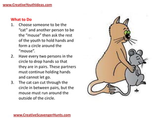 www.CreativeYouthIdeas.com
www.CreativeScavengerHunts.com
What to Do
1. Choose someone to be the
“cat” and another person to be
the “mouse” then ask the rest
of the youth to hold hands and
form a circle around the
“mouse”.
2. Have every two persons in the
circle to drop hands so that
they are in pairs. These partners
must continue holding hands
and cannot let go.
3. The cat can cut through the
circle in between pairs, but the
mouse must run around the
outside of the circle.
 