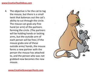 www.CreativeYouthIdeas.com
www.CreativeScavengerHunts.com
4. The objective is for the cat to tag
the mouse, but there is a small
twist that balances out the cat’s
ability to cut through the circle.
The mouse can grab any free
hand (or arm) of the partners
forming the circle. (The partners
will be holding hands or locking
arms, but the outside arm of
each person will be free.) If the
mouse grabs one of these
outside arms/ hands, the mouse
forms a new partner with the
person the mouse has attached
to, and the person who was not
grabbed now becomes the new
mouse.
 