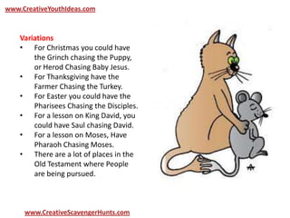 www.CreativeYouthIdeas.com
www.CreativeScavengerHunts.com
Variations
• For Christmas you could have
the Grinch chasing the Puppy,
or Herod Chasing Baby Jesus.
• For Thanksgiving have the
Farmer Chasing the Turkey.
• For Easter you could have the
Pharisees Chasing the Disciples.
• For a lesson on King David, you
could have Saul chasing David.
• For a lesson on Moses, Have
Pharaoh Chasing Moses.
• There are a lot of places in the
Old Testament where People
are being pursued.
 
