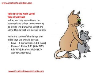 www.CreativeYouthIdeas.com
www.CreativeScavengerHunts.com
Take It to the Next Level
Take it Spiritual
In life, we may sometimes be
pursued and other times we may
be doing the pursuing. What are
some things that we pursue in life?
Here are some of the things the
Bible says we should pursue.
• Love – 1 Corinthians 14:1 (NAS)
• Peace -1 Peter 3:11 (ASV NAS
RSV NIV); Psalms 34:14 (KJV
ASV NAS RSV NIV)
 