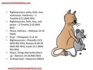 www.CreativeYouthIdeas.com
www.CreativeScavengerHunts.com
• Righteousness, piety, faith, love,
endurance, meekness – 1
Timothy 6:11 (NAS NIV)
• Righteousness, faith, love, and
peace – 2 Timothy 2:22 (NAS
NIV)
• Peace, Holiness – Hebrews 12:14
(NAS)
• Prize – Philippians 3:12-14
• Righteousness – Proverbs 15:9
(NAS RSV NIV); Romans 9:30-32
(NAS RSV NIV); Isaiah 51:1 (NAS
RSV NIV)
• Peace, Things that build others
up – Romans 14:19 (NAS RSV)
• To Know God – Hosea 6:3 (NKJV)
 