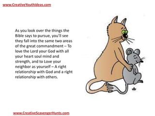 www.CreativeYouthIdeas.com
www.CreativeScavengerHunts.com
As you look over the things the
Bible says to pursue, you’ll see
they fall into the same two areas
of the great commandment – To
love the Lord your God with all
your heart soul mind and
strength, and to Love your
neighbor as yourself – A right
relationship with God and a right
relationship with others.
 