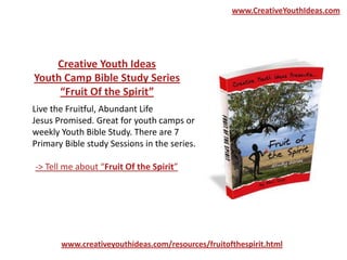 Live the Fruitful, Abundant Life
Jesus Promised. Great for youth camps or
weekly Youth Bible Study. There are 7
Primary Bible study Sessions in the series.
www.creativeyouthideas.com/resources/fruitofthespirit.html
-> Tell me about “Fruit Of the Spirit”
Creative Youth Ideas
Youth Camp Bible Study Series
“Fruit Of the Spirit”
www.CreativeYouthIdeas.com
 