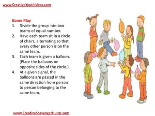 www.CreativeYouthIdeas.com
www.CreativeScavengerHunts.com
Game Play
1. Divide the group into two
teams of equal number.
2. Have each team sit in a circle
of chairs, alternating so that
every other person is on the
same team.
3. Each team is given a balloon.
(Place the balloons on
opposite sides of the circle.)
4. At a given signal, the
balloons are passed in the
same direction from person
to person belonging to the
same team.
 