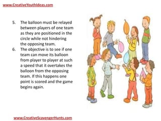 www.CreativeYouthIdeas.com
www.CreativeScavengerHunts.com
5. The balloon must be relayed
between players of one team
as they are positioned in the
circle while not hindering
the opposing team.
6. The objective is to see if one
team can move its balloon
from player to player at such
a speed that it overtakes the
balloon from the opposing
team. If this happens one
point is scored and the game
begins again.
 