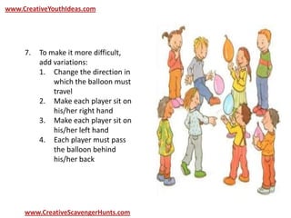 www.CreativeYouthIdeas.com
www.CreativeScavengerHunts.com
7. To make it more difficult,
add variations:
1. Change the direction in
which the balloon must
travel
2. Make each player sit on
his/her right hand
3. Make each player sit on
his/her left hand
4. Each player must pass
the balloon behind
his/her back
 