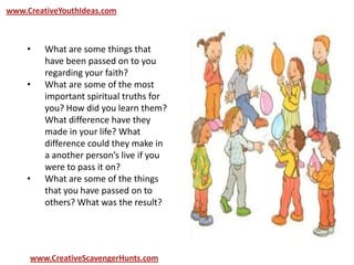 www.CreativeYouthIdeas.com
www.CreativeScavengerHunts.com
• What are some things that
have been passed on to you
regarding your faith?
• What are some of the most
important spiritual truths for
you? How did you learn them?
What difference have they
made in your life? What
difference could they make in
a another person’s live if you
were to pass it on?
• What are some of the things
that you have passed on to
others? What was the result?
 