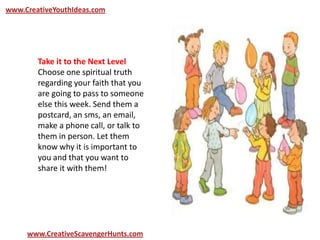 www.CreativeYouthIdeas.com
www.CreativeScavengerHunts.com
Take it to the Next Level
Choose one spiritual truth
regarding your faith that you
are going to pass to someone
else this week. Send them a
postcard, an sms, an email,
make a phone call, or talk to
them in person. Let them
know why it is important to
you and that you want to
share it with them!
 
