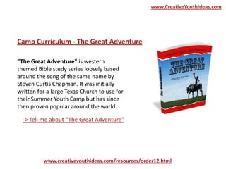 "The Great Adventure" is western
themed Bible study series loosely based
around the song of the same name by
Steven Curtis Chapman. It was initially
written for a large Texas Church to use for
their Summer Youth Camp but has since
then proven popular around the world.
Camp Curriculum - The Great Adventure
www.creativeyouthideas.com/resources/order12.html
-> Tell me about “The Great Adventure”
www.CreativeYouthIdeas.com
 