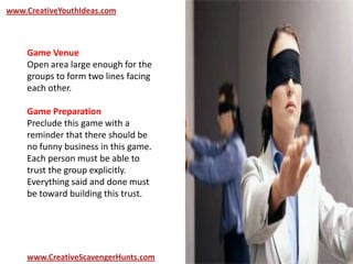 www.CreativeYouthIdeas.com
www.CreativeScavengerHunts.com
Game Venue
Open area large enough for the
groups to form two lines facing
each other.
Game Preparation
Preclude this game with a
reminder that there should be
no funny business in this game.
Each person must be able to
trust the group explicitly.
Everything said and done must
be toward building this trust.
 
