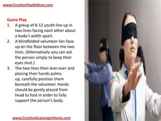 www.CreativeYouthIdeas.com
www.CreativeScavengerHunts.com
Game Play
1. A group of 8-12 youth line up in
two lines facing each other about
a body’s width apart.
2. A blindfolded volunteer lies face-
up on the floor between the two
lines. (Alternatively you can ask
the person simply to keep their
eyes shut.)
3. The two lines then lean over and
placing their hands palms
up, carefully position them
beneath the volunteer. Hands
should be gently placed from
head to foot in order to fully
support the person’s body.
 