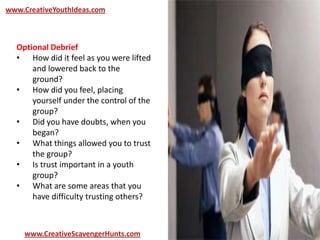 www.CreativeYouthIdeas.com
www.CreativeScavengerHunts.com
Optional Debrief
• How did it feel as you were lifted
and lowered back to the
ground?
• How did you feel, placing
yourself under the control of the
group?
• Did you have doubts, when you
began?
• What things allowed you to trust
the group?
• Is trust important in a youth
group?
• What are some areas that you
have difficulty trusting others?
 