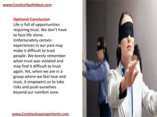 www.CreativeYouthIdeas.com
www.CreativeScavengerHunts.com
Optional Conclusion
Life is full of opportunities
requiring trust. We don’t have
to face life alone.
Unfortunately certain
experiences in our past may
make it difficult to trust
people. We keenly remember
when trust was violated and
may find it difficult to trust
again. Yet, when we are in a
group where we feel love and
trust, it empowers us to take
risks and push ourselves
beyond our comfort zone.
 